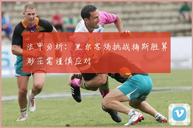 法甲分析：里尔客场挑战梅斯胜算渺茫需谨慎应对