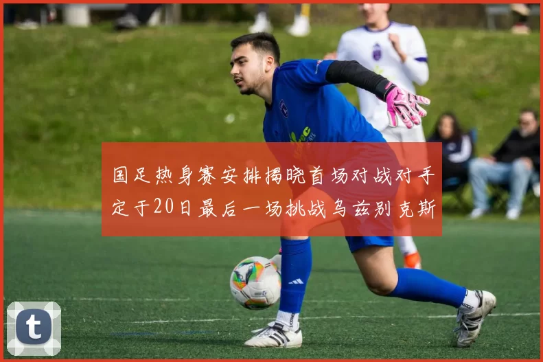 国足热身赛安排揭晓首场对战对手定于20日最后一场挑战乌兹别克斯坦