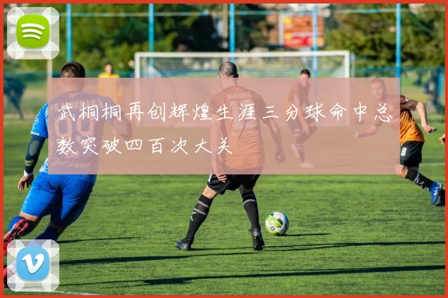武桐桐再创辉煌生涯三分球命中总数突破四百次大关