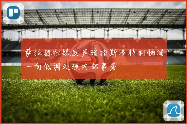 萨拉赫社媒发声暗指斯洛特利物浦一向低调处理内部事务