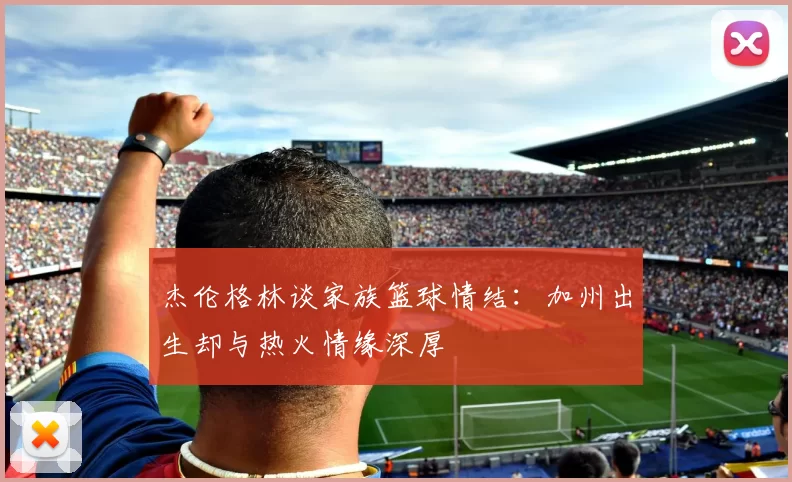 杰伦格林谈家族篮球情结：加州出生却与热火情缘深厚