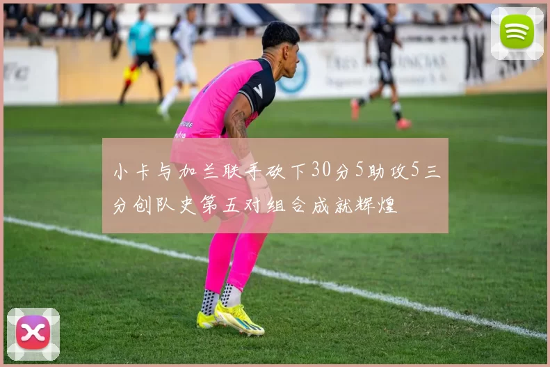 小卡与加兰联手砍下30分5助攻5三分创队史第五对组合成就辉煌
