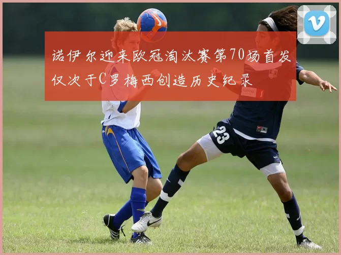 诺伊尔迎来欧冠淘汰赛第70场首发仅次于C罗梅西创造历史纪录
