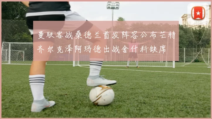 曼联客战桑德兰首发阵容公布芒特齐尔克泽阿玛德出战舍什科缺席