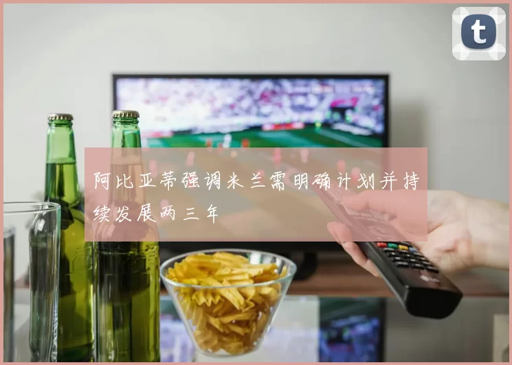 阿比亚蒂强调米兰需明确计划并持续发展两三年