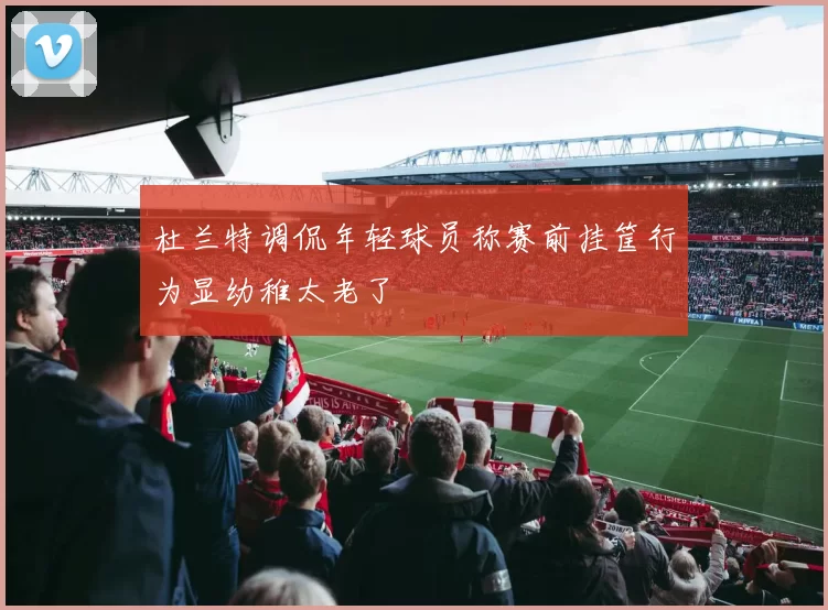 杜兰特调侃年轻球员称赛前挂筐行为显幼稚太老了