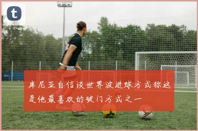库尼亚自信谈世界波进球方式称这是他最喜欢的破门方式之一