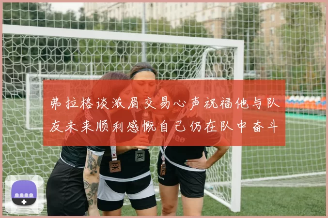 弗拉格谈浓眉交易心声祝福他与队友未来顺利感慨自己仍在队中奋斗