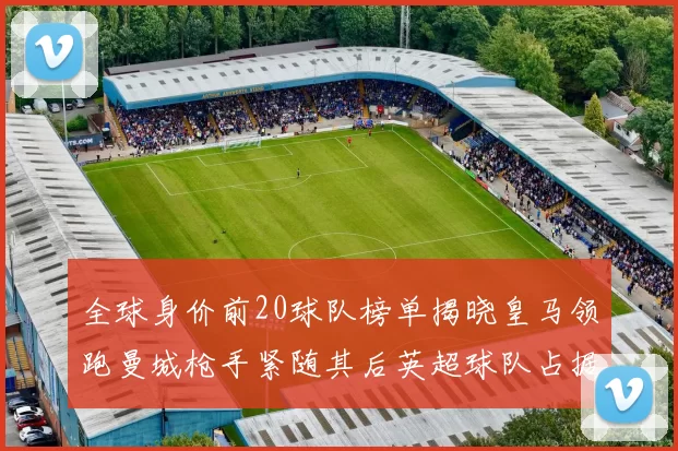 全球身价前20球队榜单揭晓皇马领跑曼城枪手紧随其后英超球队占据多数